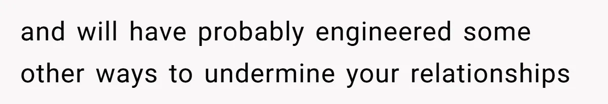 and will have probably engineered some other ways to undermine your relationships