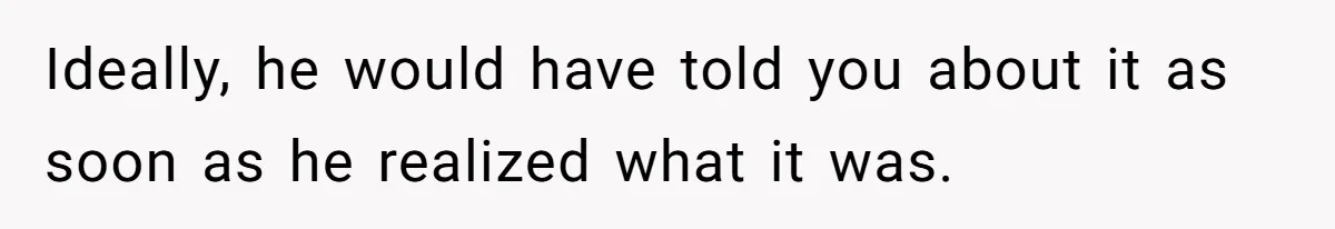 Ideally, he would have told you about it as soon as he realized what it was.