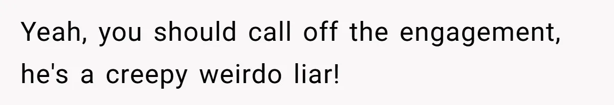 Yeah, you should call off the engagement, he's a creepy weirdo liar!