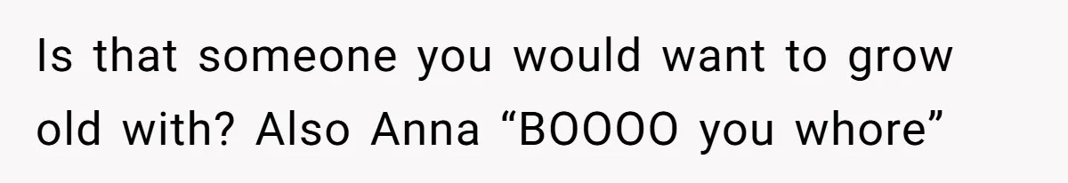 Is that someone you would want to grow old with? Also Anna “BOOOO you whore”