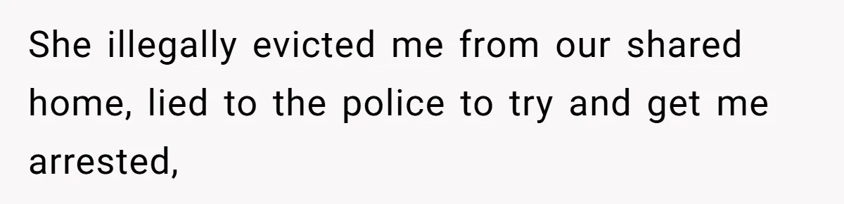 She illegally evicted me from our shared home, lied to the police to try and get me arrested,