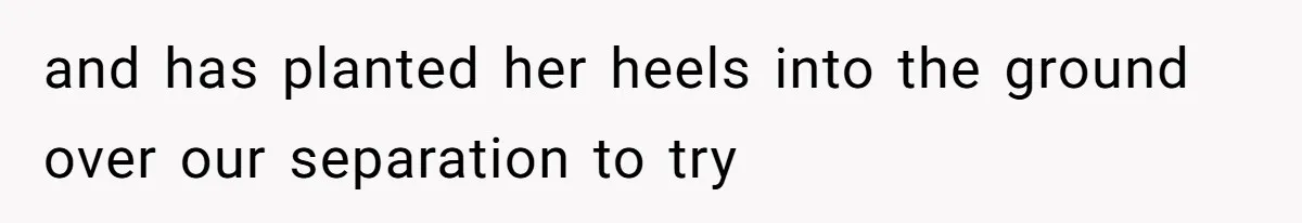 and has planted her heels into the ground over our separation to try
