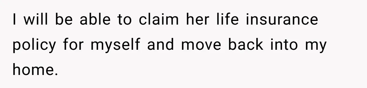 I will be able to claim her life insurance policy for myself and move back into my home.