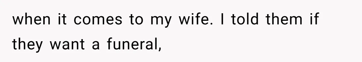 when it comes to my wife. I told them if they want a funeral,