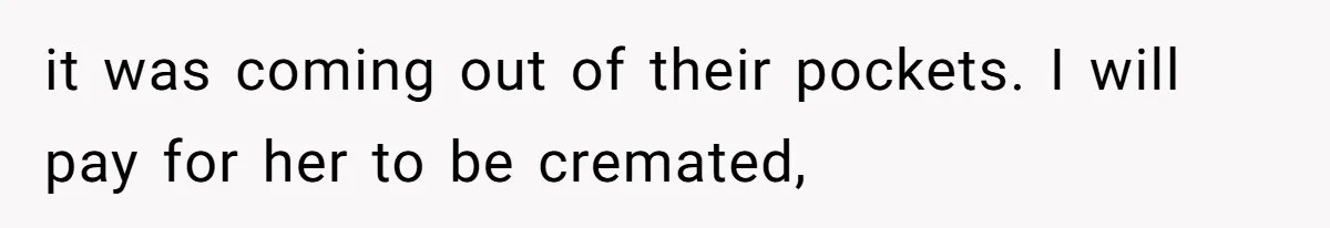 it was coming out of their pockets. I will pay for her to be cremated,