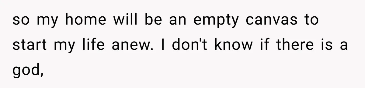 so my home will be an empty canvas to start my life anew. I don't know if there is a god,