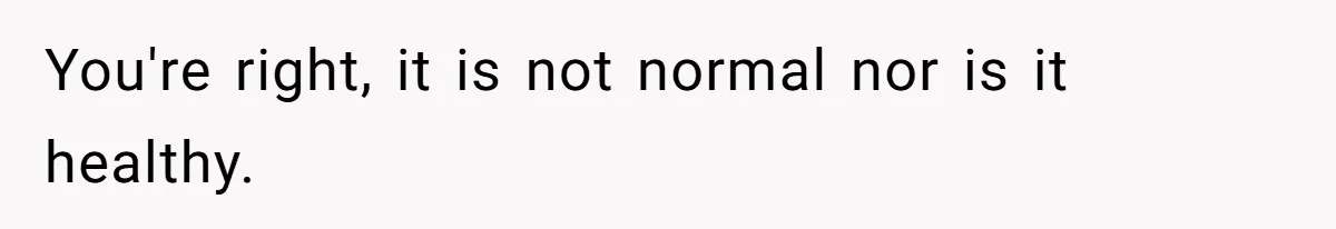 You're right, it is not normal nor is it healthy.