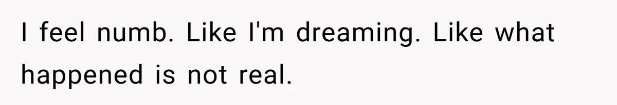 I feel numb. Like I'm dreaming. Like what happened is not real.