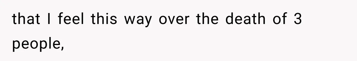 that I feel this way over the death of 3 people,