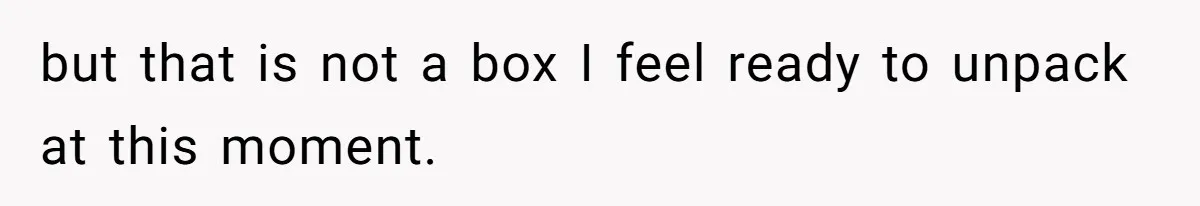 but that is not a box I feel ready to unpack at this moment.