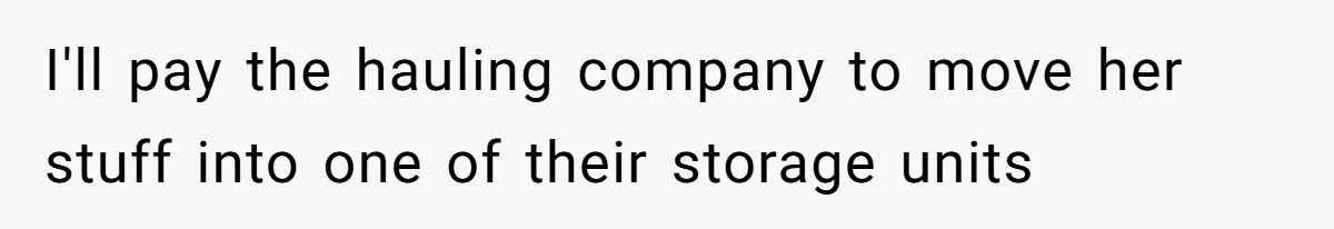I'll pay the hauling company to move her stuff into one of their storage units