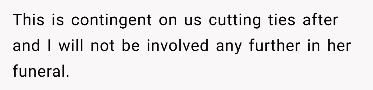This is contingent on us cutting ties after and I will not be involved any further in her funeral.