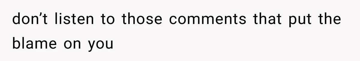 don’t listen to those comments that put the blame on you
