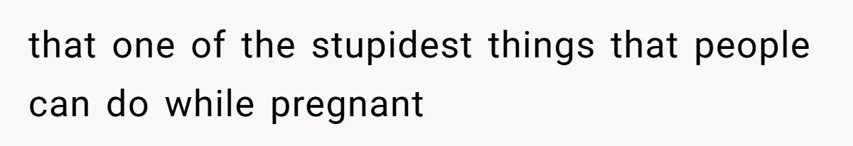 that one of the stupidest things that people can do while pregnant