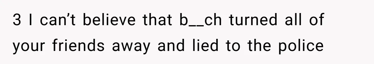 3 I can’t believe that b__ch turned all of your friends away and lied to the police