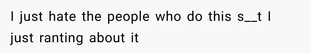 I just hate the people who do this s__t I just ranting about it