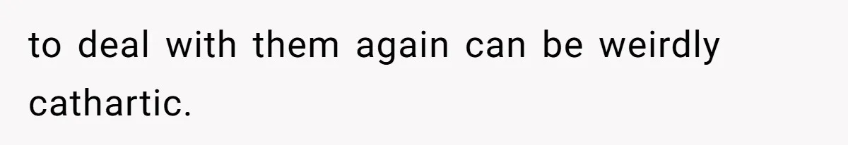 to deal with them again can be weirdly cathartic.