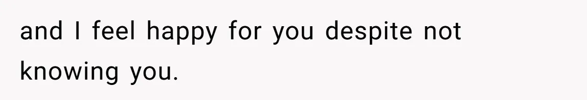 and I feel happy for you despite not knowing you.