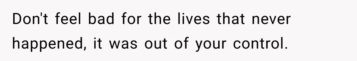 Don't feel bad for the lives that never happened, it was out of your control.