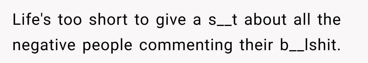 Life's too short to give a s__t about all the negative people commenting their b__lshit.