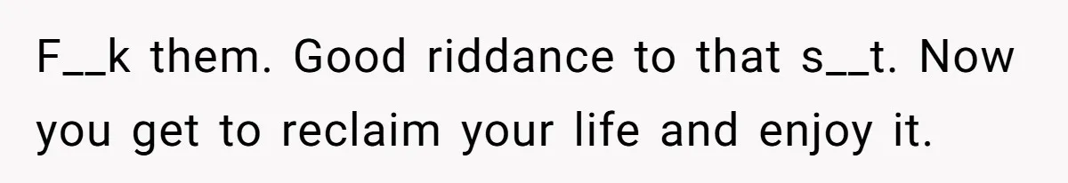 F__k them. Good riddance to that s__t. Now you get to reclaim your life and enjoy it.