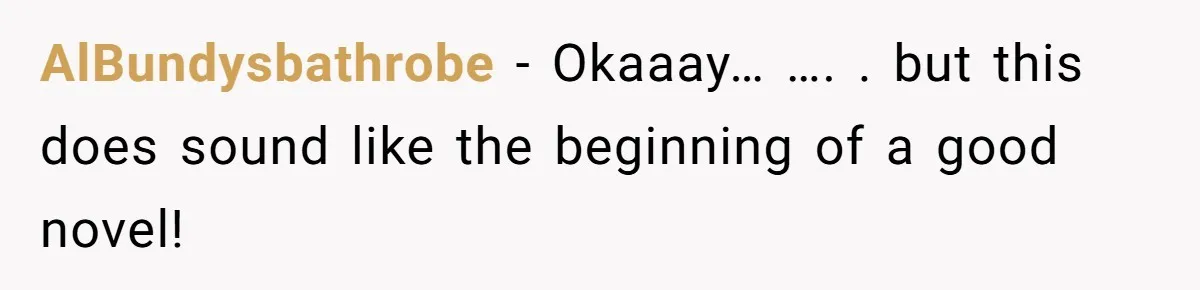 AlBundysbathrobe − Okaaay… …. . but this does sound like the beginning of a good novel!