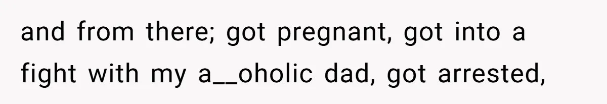 and from there; got pregnant, got into a fight with my a__oholic dad, got arrested,