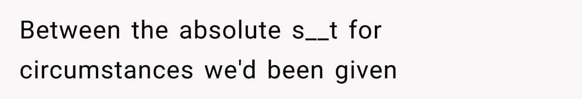 Between the absolute s__t for circumstances we'd been given