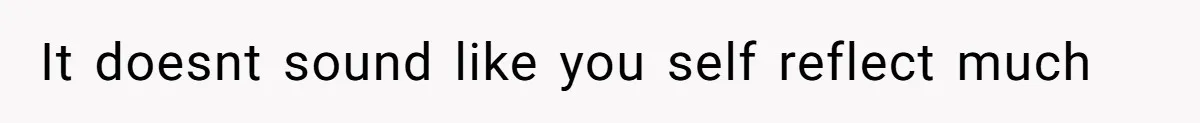 It doesnt sound like you self reflect much