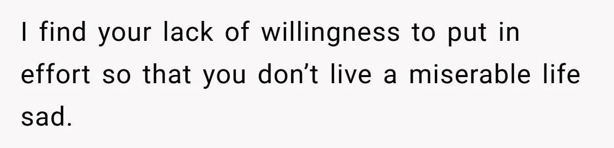 I find your lack of willingness to put in effort so that you don’t live a miserable life sad.