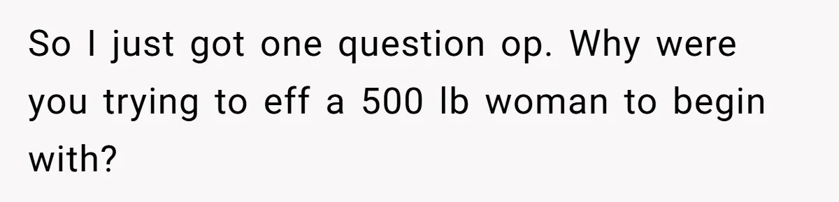 So I just got one question op. Why were you trying to eff a 500 lb woman to begin with?