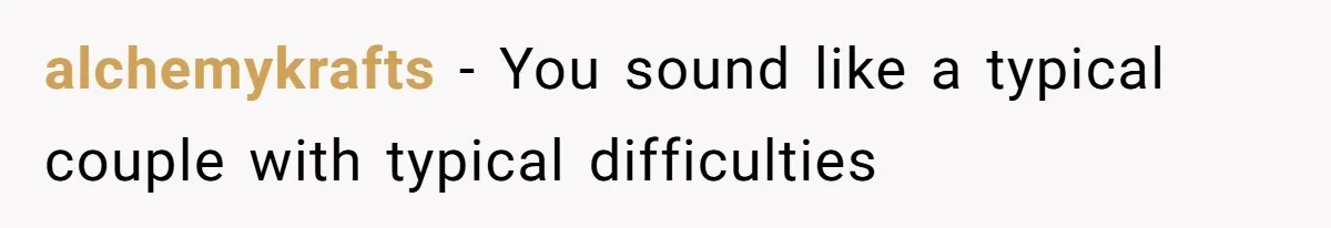 alchemykrafts − You sound like a typical couple with typical difficulties