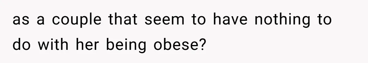 as a couple that seem to have nothing to do with her being obese?