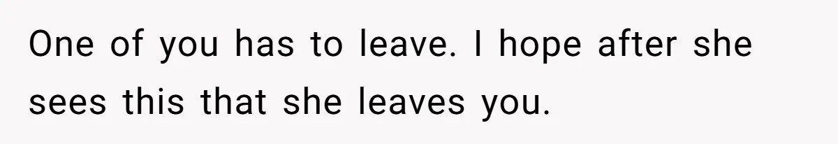 One of you has to leave. I hope after she sees this that she leaves you.