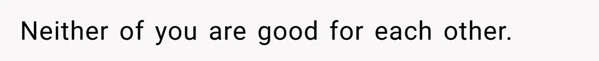 Neither of you are good for each other.