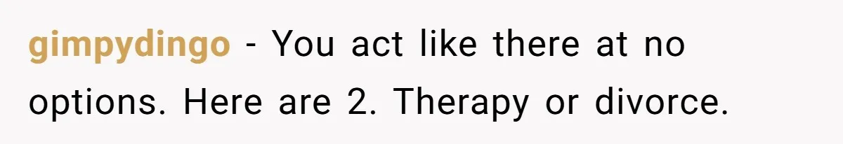 gimpydingo − You act like there at no options. Here are 2. Therapy or divorce.