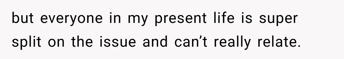 but everyone in my present life is super split on the issue and can’t really relate.