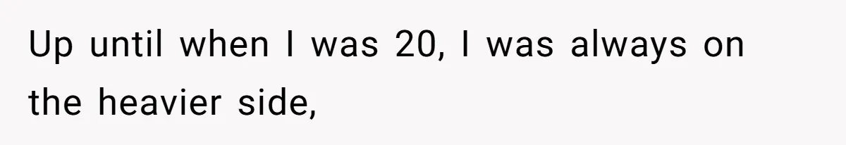 Up until when I was 20, I was always on the heavier side,