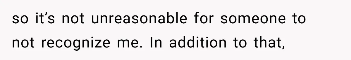 so it’s not unreasonable for someone to not recognize me. In addition to that,