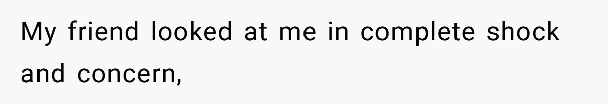 My friend looked at me in complete shock and concern,