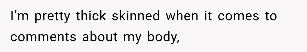 I’m pretty thick skinned when it comes to comments about my body,