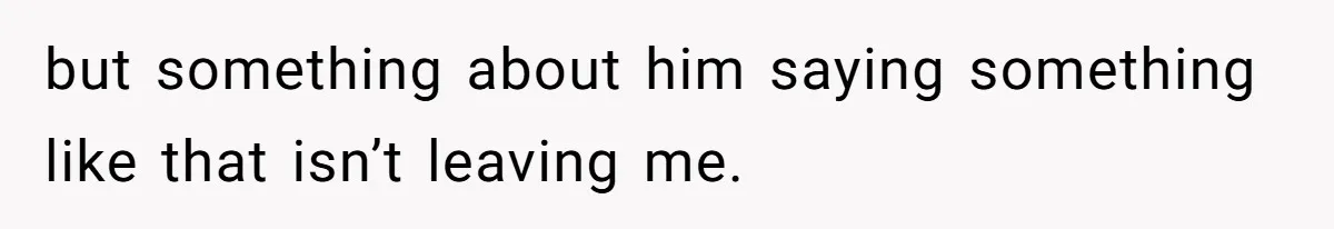 but something about him saying something like that isn’t leaving me.