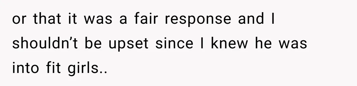 or that it was a fair response and I shouldn’t be upset since I knew he was into fit girls..