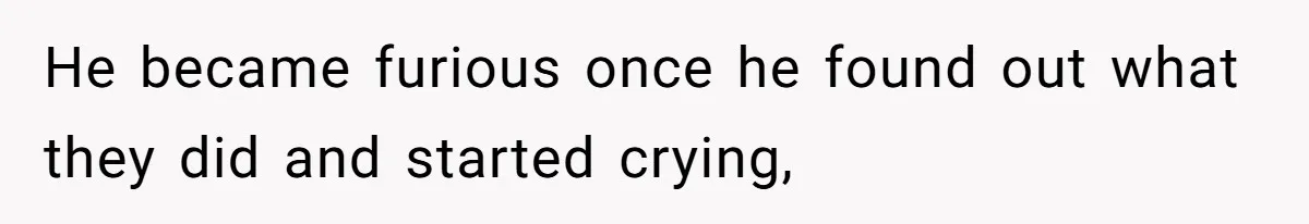 He became furious once he found out what they did and started crying,