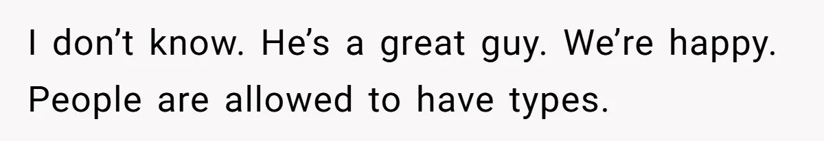 I don’t know. He’s a great guy. We’re happy. People are allowed to have types.