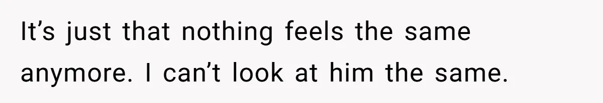 It’s just that nothing feels the same anymore. I can’t look at him the same.