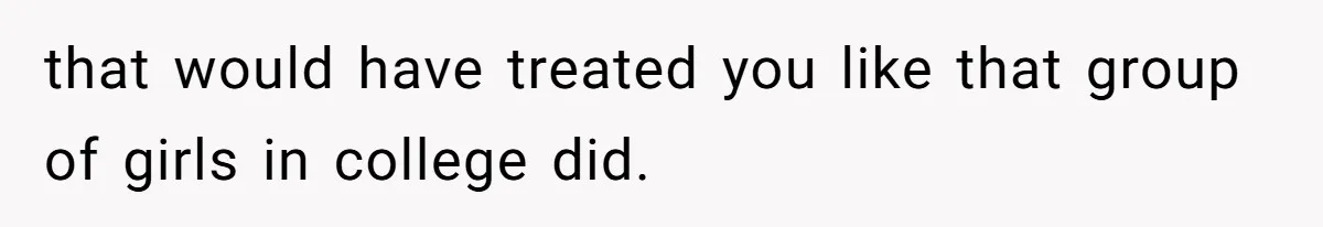 that would have treated you like that group of girls in college did.