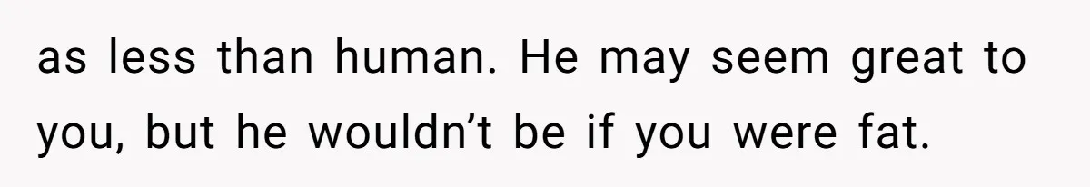 as less than human. He may seem great to you, but he wouldn’t be if you were fat.