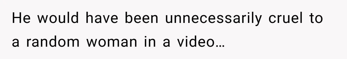 He would have been unnecessarily cruel to a random woman in a video…