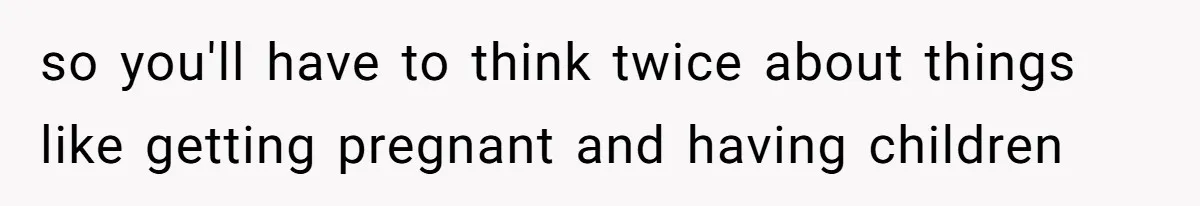 so you'll have to think twice about things like getting pregnant and having children